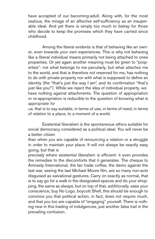 have accepted of our becoming-adult. Along with, for the most zealous, the mirage of an affective self-sufficiency as an insuper- able ideal. And yet there is simply too much to betray for those who decide to keep the promises which they have carried since childhood. Among the liberal evidents is that of behaving like an own- er, even towards your own experiences. This is why not behaving like a liberal individual means primarily not being attached to ones properties. Or yet again another meaning must be given to “prop- erties”: not what belongs to me peculiarly, but what attaches me to the world, and that is therefore not reserved for me, has nothing to do with private property nor with what is supposed to define an identity (the “that’s just the way | am", and its confirmation “that’s just like you!"). While we reject the idea of individual property, we. have nothing against attachments. The question of appropriation or re-appropriation is reducible to the question of knowing what is appropriate for us, that s to say suitable, in terms of use, in terms of need, in terms of relation to a place, to a moment of a world. Existential liberalism is the spontaneous ethics suitable for social democracy considered as a political ideal. You wil never be abetter citizen than when you are capable of renouncing a relation or a struggle in order to maintain your place. It will not always be exactly easy going, but thatis precisely where existential liberalism is efficient: it even provides the remedies to the discomforts that it generates. The cheque to Amnesty International, the fair trade coffee, the demo against the last war, seeing the last Michael Moore film, are so many non-acts disguised as salvational gestures. Carry on exactly as normal, that is to say go for a walk in the designated spaces and do your shop- ping, the same as always, but on top of that, additionally, ease your ‘conscience; buy No Logo, boycott Shell, this should be enough to convince you that political action, in fact, does not require much, and that you too are capable of “engaging” yourseff. There is noth- ing new in this trading of indulgences, just another false trail in the prevailing confusion.